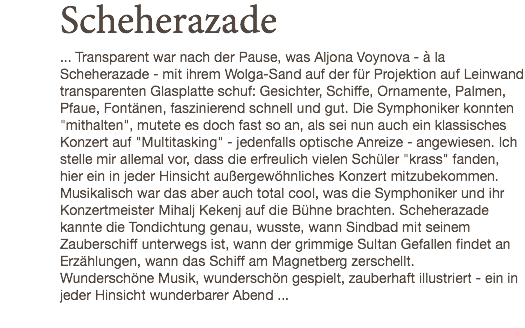 Scheherazade ... Transparent war nach der Pause, was Aljona Voynova - à la Scheherazade - mit ihrem Wolga-Sand auf der für Projektion auf Leinwand transparenten Glasplatte schuf: Gesichter, Schiffe, Ornamente, Palmen, Pfaue, Fontänen, faszinierend schnell und gut. Die Symphoniker konnten "mithalten", mutete es doch fast so an, als sei nun auch ein klassisches Konzert auf "Multitasking" - jedenfalls optische Anreize - angewiesen. Ich stelle mir allemal vor, dass die erfreulich vielen Schüler "krass" fanden, hier ein in jeder Hinsicht außergewöhnliches Konzert mitzubekommen. Musikalisch war das aber auch total cool, was die Symphoniker und ihr Konzertmeister Mihalj Kekenj auf die Bühne brachten. Scheherazade kannte die Tondichtung genau, wusste, wann Sindbad mit seinem Zauberschiff unterwegs ist, wann der grimmige Sultan Gefallen findet an Erzählungen, wann das Schiff am Magnetberg zerschellt. Wunderschöne Musik, wunderschön gespielt, zauberhaft illustriert - ein in jeder Hinsicht wunderbarer Abend ...